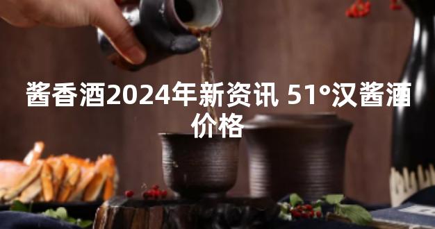 酱香酒2024年新资讯 51°汉酱酒价格